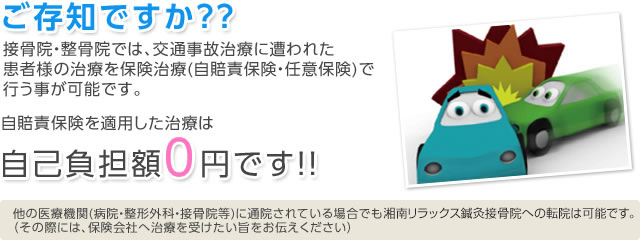 ご存知ですか??　接骨院・整骨院では、交通事故に遭われた患者様の治療を保険治療（自賠責保険・任意保険）で行う事が可能です。 自賠責保険を適用した治療は自己負担額0円です!! 他の医療機関（病院・整形外科・接骨院等）に通院されている場合でも湘南リラックス鍼灸接骨院への転院は可能です。（その際には、保険会社へ治療を受けたい旨をお伝えください）